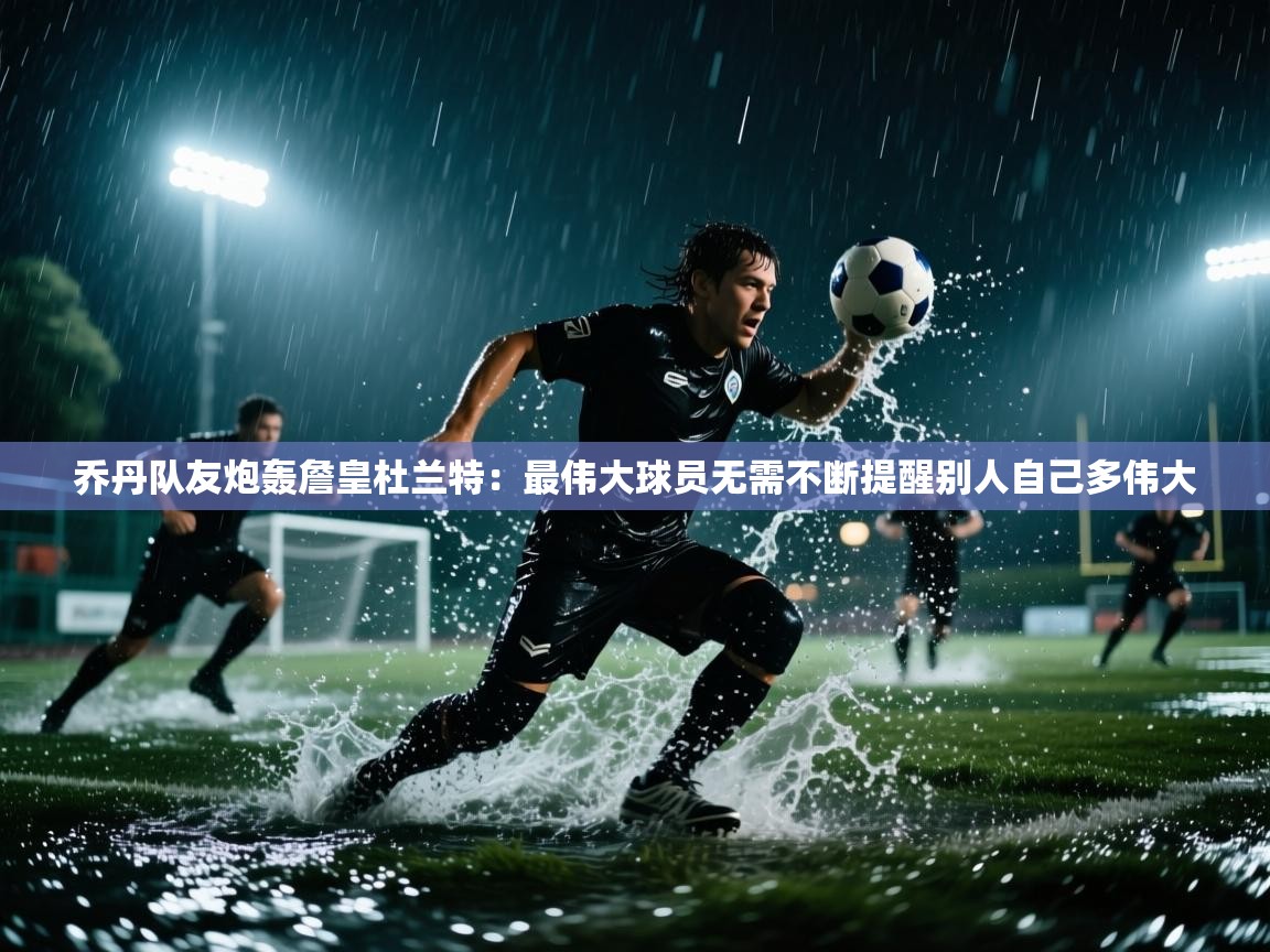 乔丹队友炮轰詹皇杜兰特:最伟大球员无需不断提醒别人自己多伟大 第2张