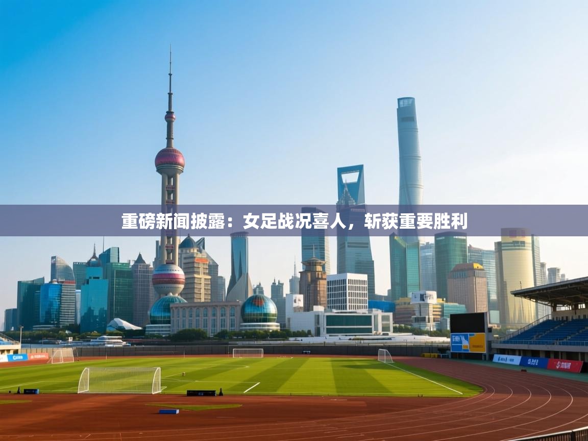重磅新闻披露：女足战况喜人，斩获重要胜利